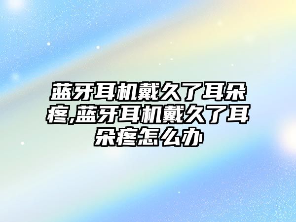 藍(lán)牙耳機戴久了耳朵疼,藍(lán)牙耳機戴久了耳朵疼怎么辦