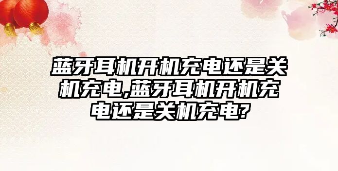 藍牙耳機開機充電還是關(guān)機充電,藍牙耳機開機充電還是關(guān)機充電?