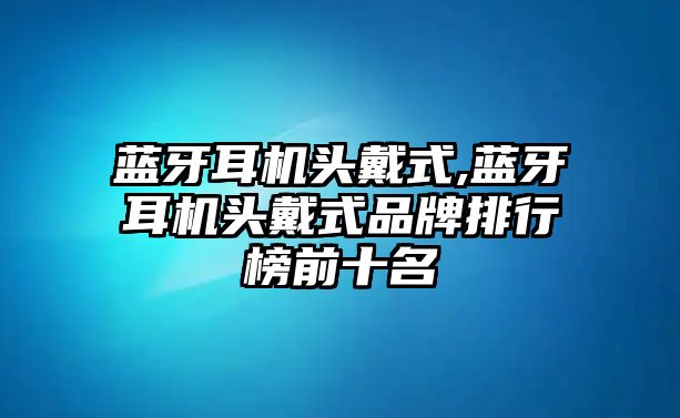 藍牙耳機頭戴式,藍牙耳機頭戴式品牌排行榜前十名