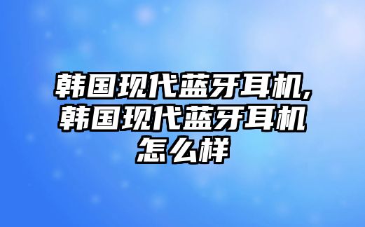 韓國(guó)現(xiàn)代藍(lán)牙耳機(jī),韓國(guó)現(xiàn)代藍(lán)牙耳機(jī)怎么樣