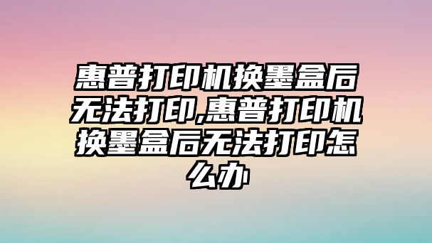 惠普打印機換墨盒后無法打印,惠普打印機換墨盒后無法打印怎么辦