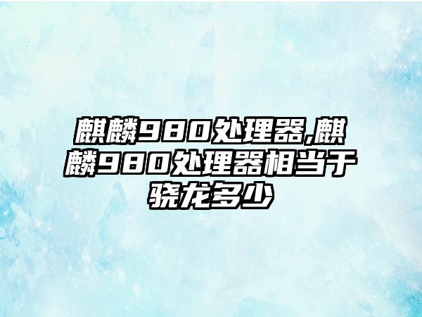 麒麟980處理器,麒麟980處理器相當于驍龍多少